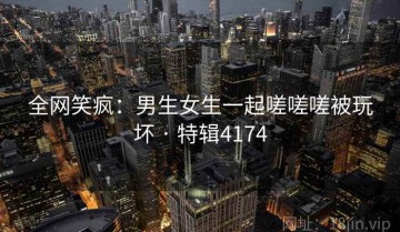 全网笑疯：男生女生一起嗟嗟嗟被玩坏 · 特辑4174