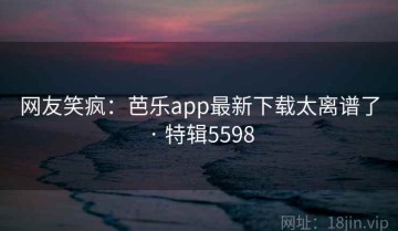 网友笑疯：芭乐app最新下载太离谱了 · 特辑5598