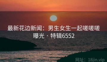 最新花边新闻：男生女生一起嗟嗟嗟曝光 · 特辑6552