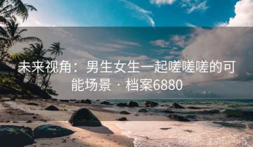 未来视角：男生女生一起嗟嗟嗟的可能场景 · 档案6880