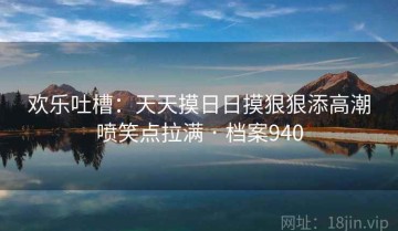 欢乐吐槽：天天摸日日摸狠狠添高潮喷笑点拉满 · 档案940