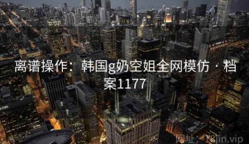 离谱操作：韩国g奶空姐全网模仿 · 档案1177