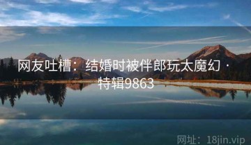 网友吐槽：结婚时被伴郎玩太魔幻 · 特辑9863