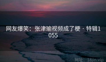 网友爆笑：张津瑜视频成了梗 · 特辑1055