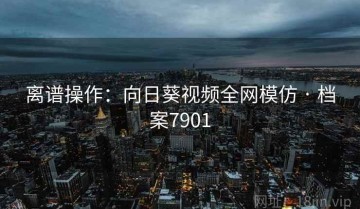 离谱操作：向日葵视频全网模仿 · 档案7901