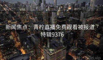 新闻焦点：青柠直播免费观看被报道 · 特辑9376