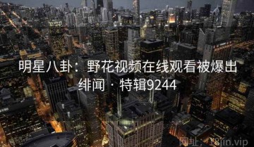 明星八卦：野花视频在线观看被爆出绯闻 · 特辑9244
