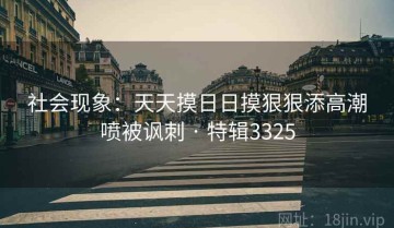 社会现象：天天摸日日摸狠狠添高潮喷被讽刺 · 特辑3325
