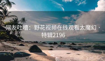网友吐槽：野花视频在线观看太魔幻 · 特辑2196