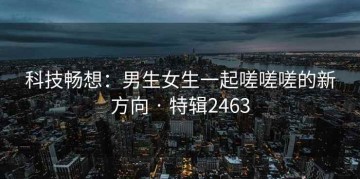 科技畅想：男生女生一起嗟嗟嗟的新方向 · 特辑2463