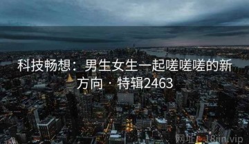 科技畅想：男生女生一起嗟嗟嗟的新方向 · 特辑2463