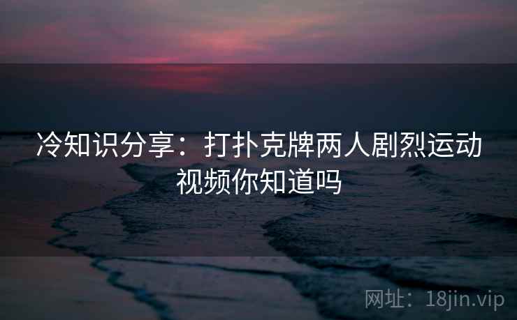 冷知识分享：打扑克牌两人剧烈运动视频你知道吗