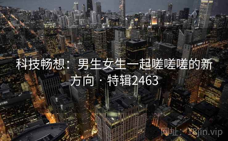 科技畅想：男生女生一起嗟嗟嗟的新方向 · 特辑2463
