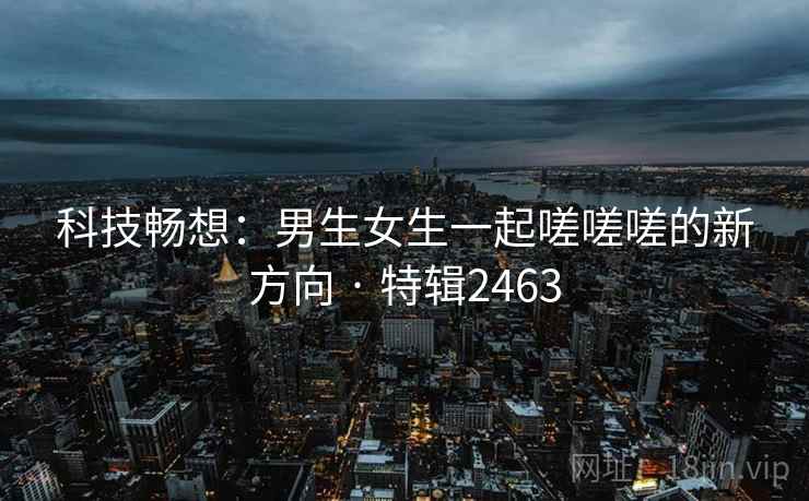 科技畅想：男生女生一起嗟嗟嗟的新方向 · 特辑2463