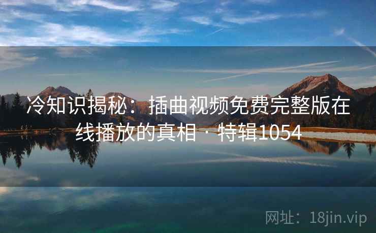 冷知识揭秘：插曲视频免费完整版在线播放的真相 · 特辑1054