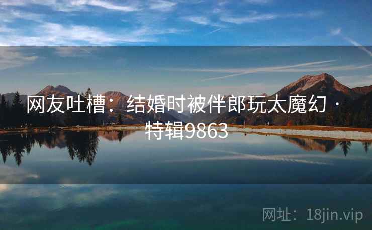 网友吐槽：结婚时被伴郎玩太魔幻 · 特辑9863