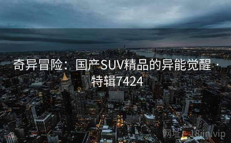 奇异冒险:国产SUV精品的异能觉醒 · 特辑7424 奇异冒险:国产SUV精品的异能觉醒 · 特辑7424