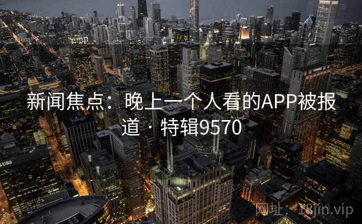 新闻焦点:晚上一个人看的APP被报道 · 特辑9570 新闻焦点:晚上一个人看的APP被报道 · 特辑9570