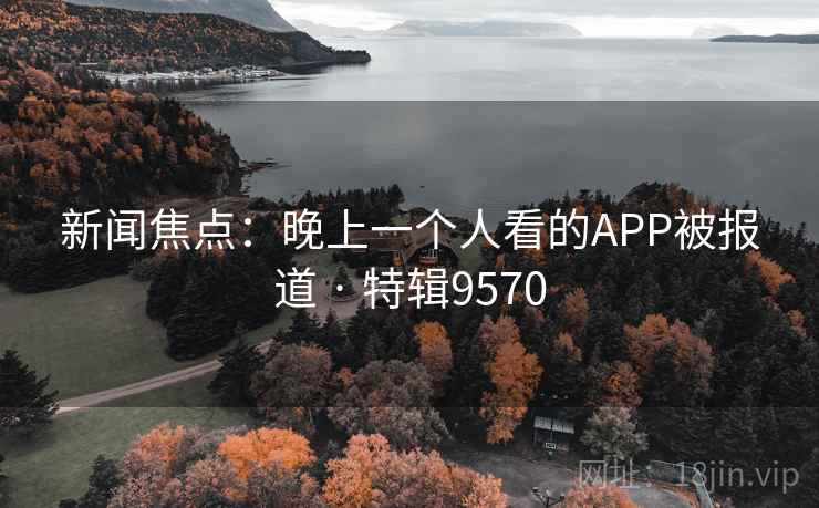 新闻焦点:晚上一个人看的APP被报道 · 特辑9570 新闻焦点:晚上一个人看的APP被报道 · 特辑9570
