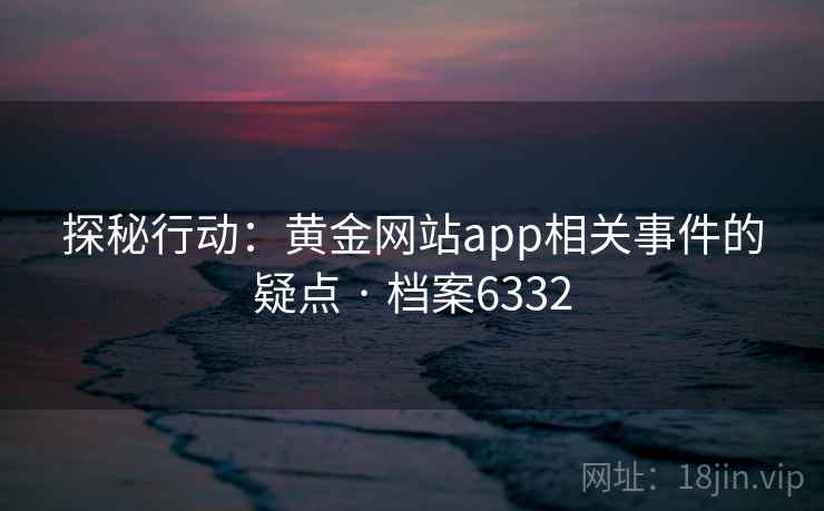 探秘行动:黄金网站app相关事件的疑点 · 档案6332 探秘行动:黄金网站app相关事件的疑点 · 档案6332