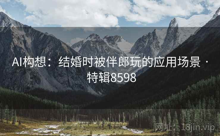 AI构想：结婚时被伴郎玩的应用场景 · 特辑8598