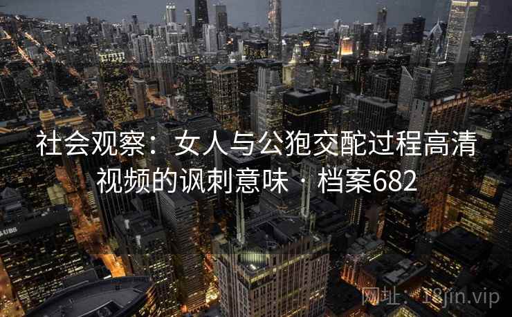 社会观察:女人与公狍交酡过程高清视频的讽刺意味 · 档案682 社会观察:女人与公狍交酡过程高清视频的讽刺意味 · 档案682