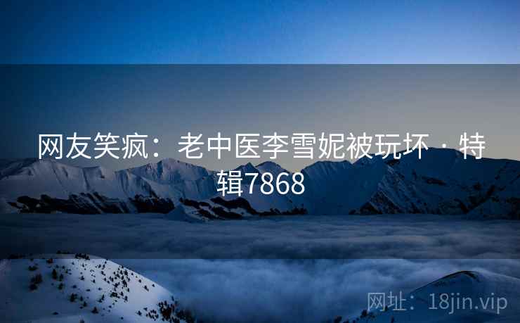 网友笑疯：老中医李雪妮被玩坏 · 特辑7868
