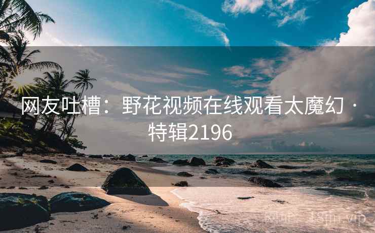 网友吐槽：野花视频在线观看太魔幻 · 特辑2196