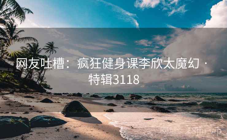 网友吐槽:疯狂健身课李欣太魔幻 · 特辑3118 网友吐槽:疯狂健身课李欣太魔幻 · 特辑3118