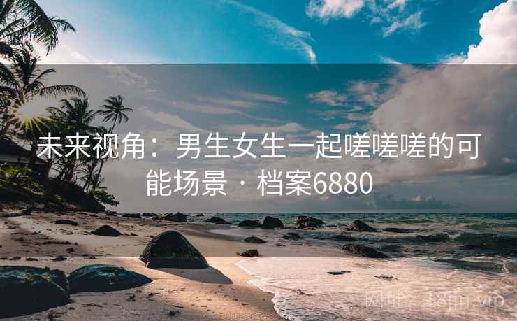 未来视角：男生女生一起嗟嗟嗟的可能场景 · 档案6880