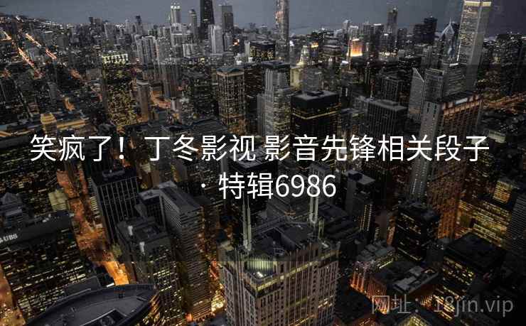 笑疯了！丁冬影视 影音先锋相关段子 · 特辑6986