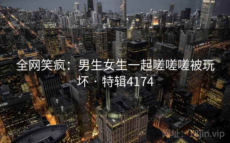 全网笑疯：男生女生一起嗟嗟嗟被玩坏 · 特辑4174