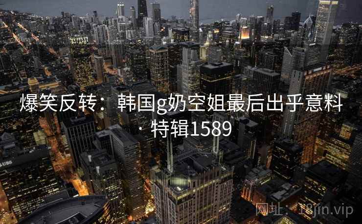 爆笑反转：韩国g奶空姐最后出乎意料 · 特辑1589